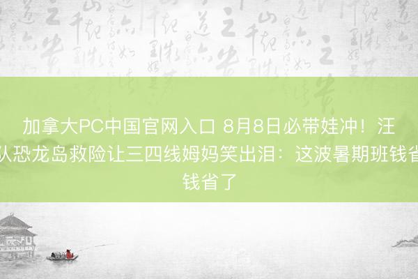 加拿大PC中国官网入口 8月8日必带娃冲！汪汪队恐龙岛救险让三四线姆妈笑出泪：这波暑期班钱省了