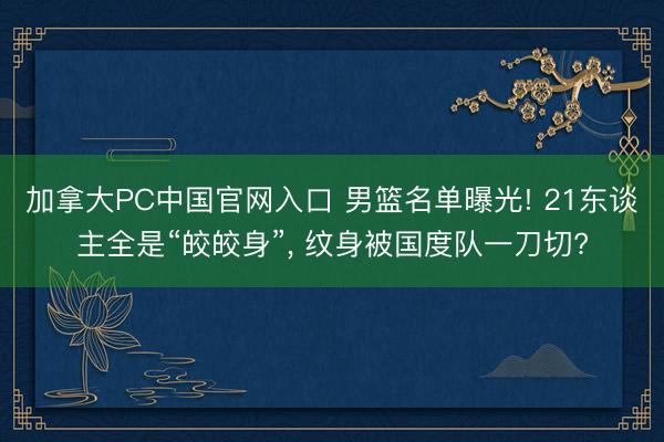 加拿大PC中国官网入口 男篮名单曝光! 21东谈主全是“皎皎身”, 纹身被国度队一刀切?