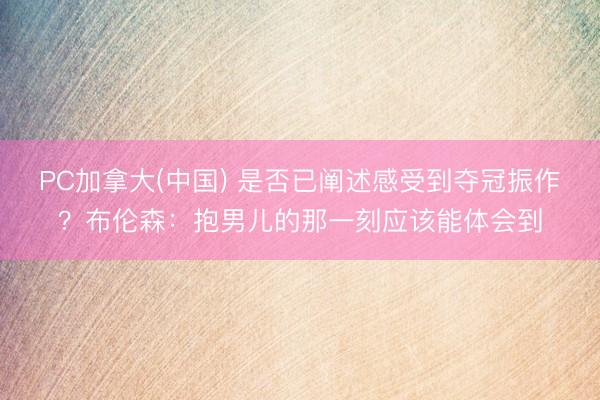 PC加拿大(中国) 是否已阐述感受到夺冠振作？布伦森：抱男儿的那一刻应该能体会到