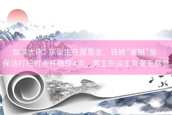 加拿大PC 东谈主在屋里坐，钱被“家贼”偷：保洁打扫时连开抽屉4次，男主东谈主竟毫无察觉
