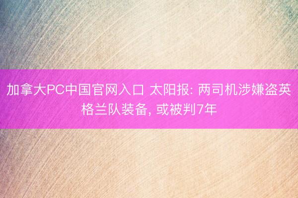 加拿大PC中国官网入口 太阳报: 两司机涉嫌盗英格兰队装备， 或被判7年