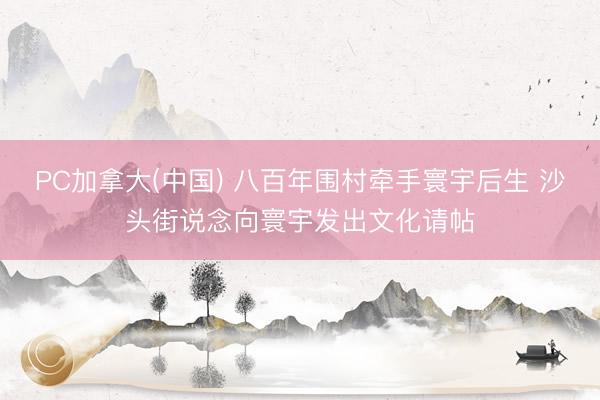 PC加拿大(中国) 八百年围村牵手寰宇后生 沙头街说念向寰宇发出文化请帖