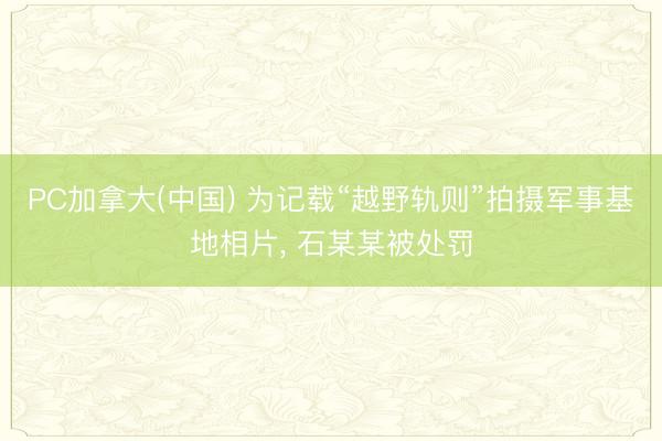 PC加拿大(中国) 为记载“越野轨则”拍摄军事基地相片， 石某某被处罚