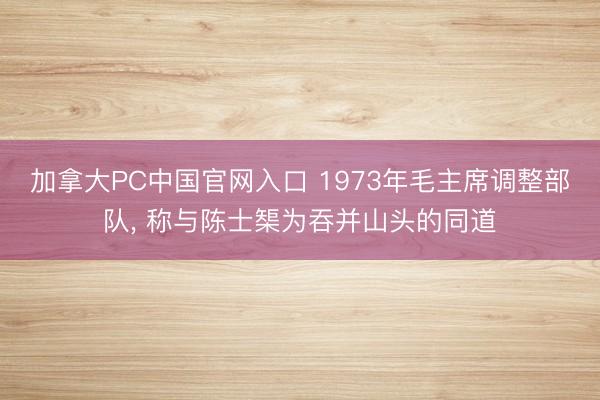 加拿大PC中国官网入口 1973年毛主席调整部队， 称与陈士榘为吞并山头的同道