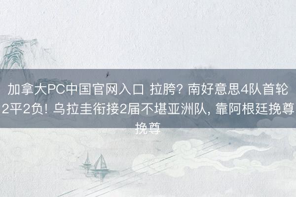 加拿大PC中国官网入口 拉胯? 南好意思4队首轮2平2负! 乌拉圭衔接2届不堪亚洲队， 靠阿根廷挽尊