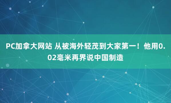 PC加拿大网站 从被海外轻茂到大家第一！他用0.02毫米再界说中国制造