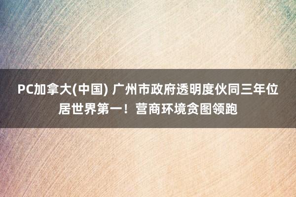 PC加拿大(中国) 广州市政府透明度伙同三年位居世界第一！营商环境贪图领跑