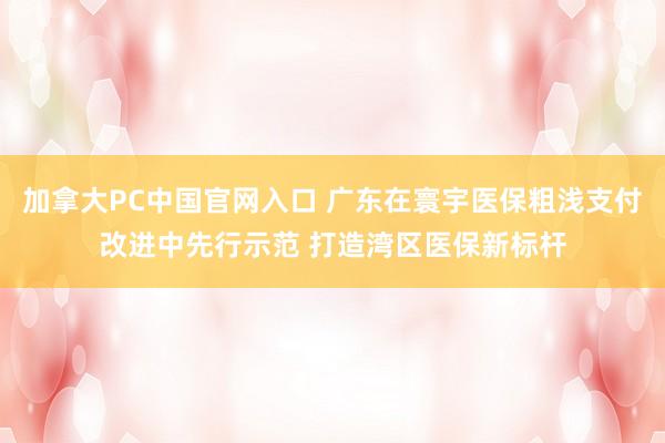 加拿大PC中国官网入口 广东在寰宇医保粗浅支付改进中先行示范 打造湾区医保新标杆
