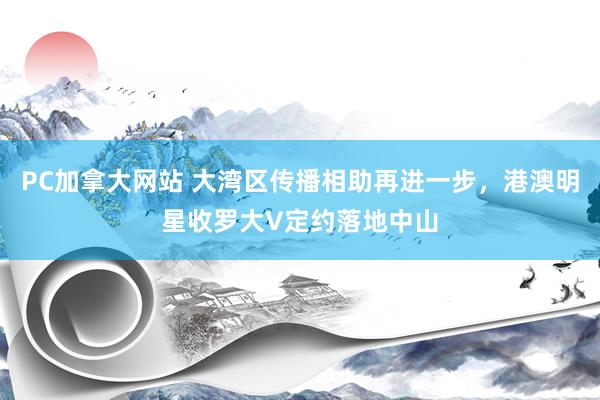PC加拿大网站 大湾区传播相助再进一步，港澳明星收罗大V定约落地中山