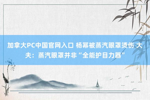 加拿大PC中国官网入口 杨幂被蒸汽眼罩烫伤 大夫：蒸汽眼罩并非“全能护目力器”
