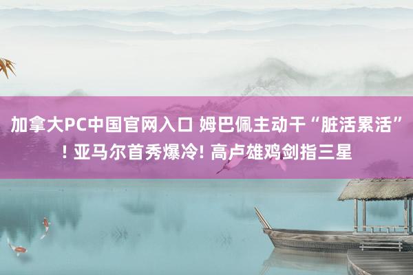 加拿大PC中国官网入口 姆巴佩主动干“脏活累活”! 亚马尔首秀爆冷! 高卢雄鸡剑指三星