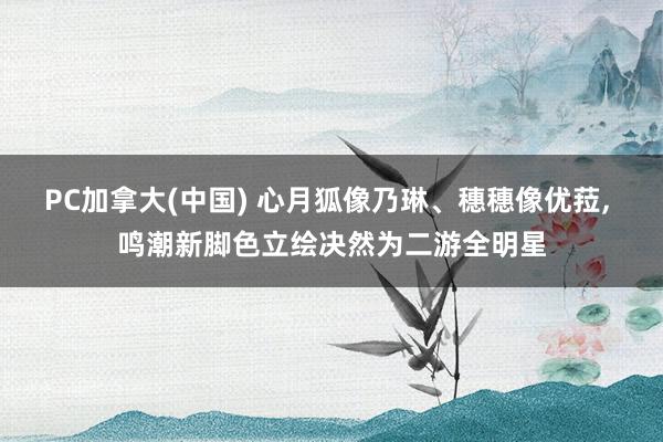 PC加拿大(中国) 心月狐像乃琳、穗穗像优菈, 鸣潮新脚色立绘决然为二游全明星