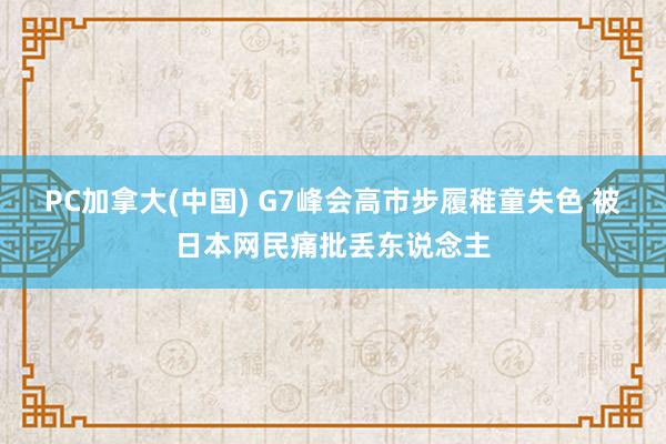 PC加拿大(中国) G7峰会高市步履稚童失色 被日本网民痛批丢东说念主