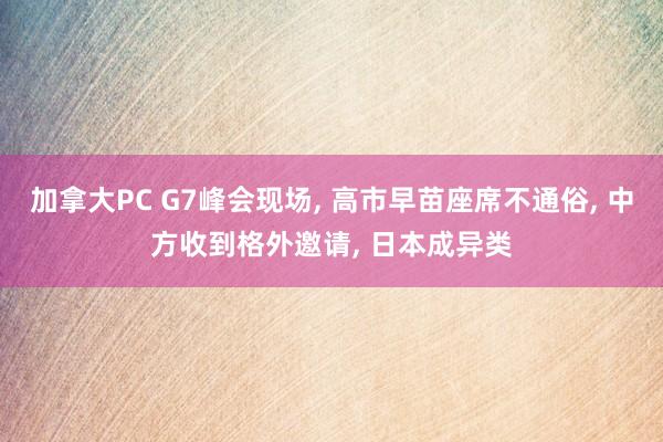 加拿大PC G7峰会现场， 高市早苗座席不通俗， 中方收到格外邀请， 日本成异类