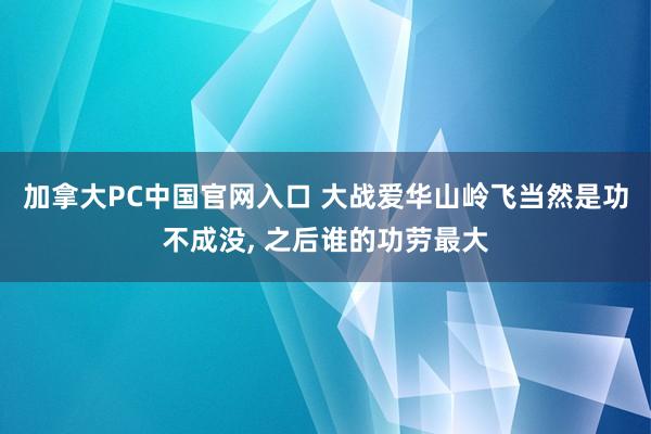 加拿大PC中国官网入口 大战爱华山岭飞当然是功不成没, 之后谁的功劳最大