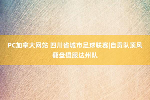 PC加拿大网站 四川省城市足球联赛|自贡队顶风翻盘慑服达州队